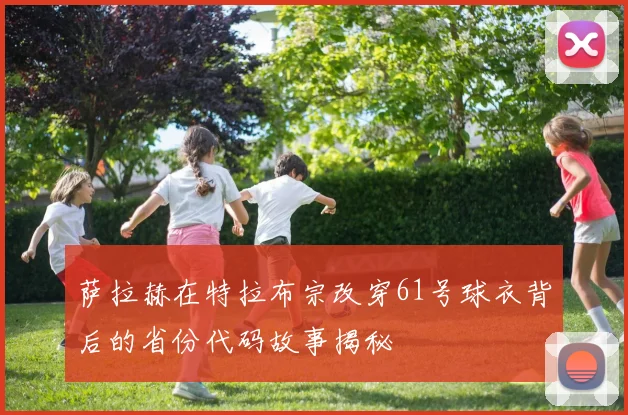 萨拉赫在特拉布宗改穿61号球衣背后的省份代码故事揭秘