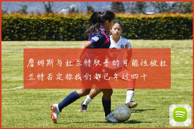 詹姆斯与杜兰特联手的可能性被杜兰特否定称我们都已年过四十
