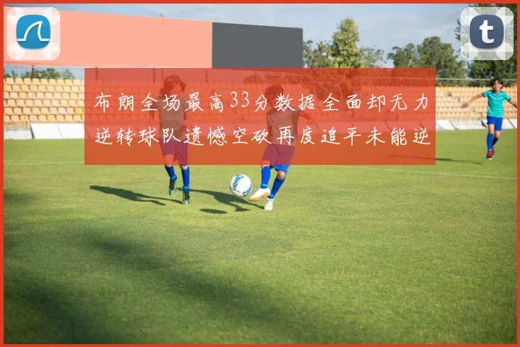 布朗全场最高33分数据全面却无力逆转球队遗憾空砍再度追平未能逆袭