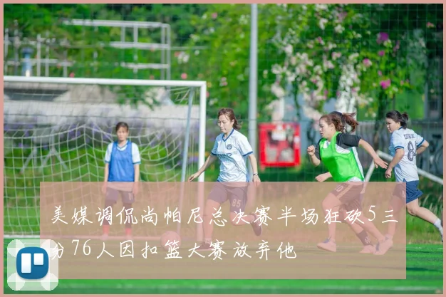 美媒调侃尚帕尼总决赛半场狂砍5三分76人因扣篮大赛放弃他