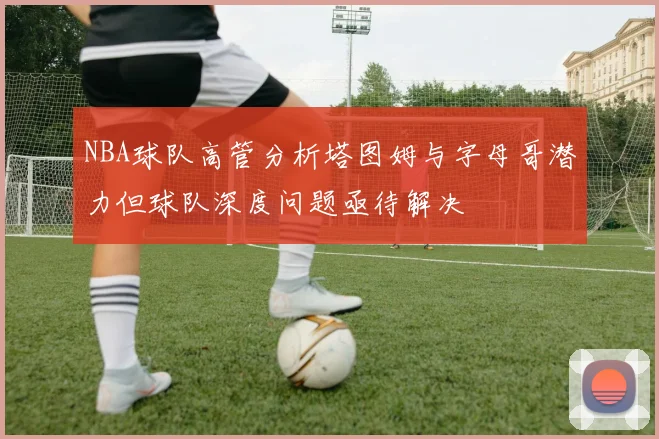 NBA球队高管分析塔图姆与字母哥潜力但球队深度问题亟待解决