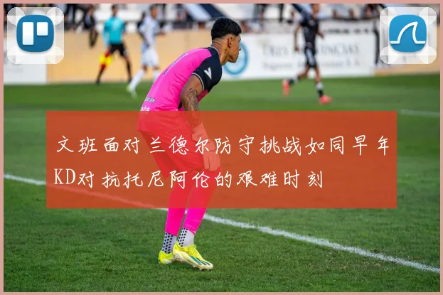 文班面对兰德尔防守挑战如同早年KD对抗托尼阿伦的艰难时刻