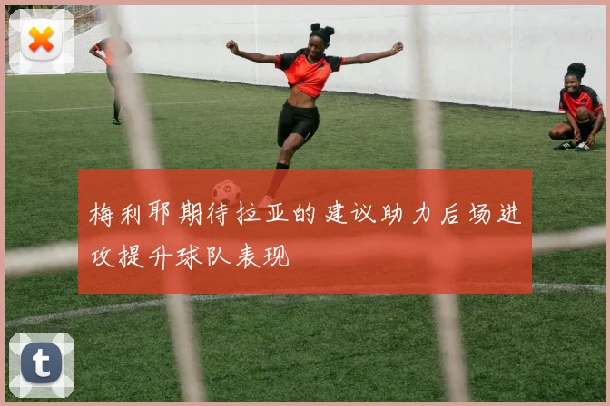梅利耶期待拉亚的建议助力后场进攻提升球队表现