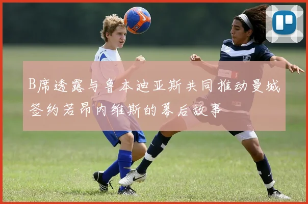 B席透露与鲁本迪亚斯共同推动曼城签约若昂内维斯的幕后故事