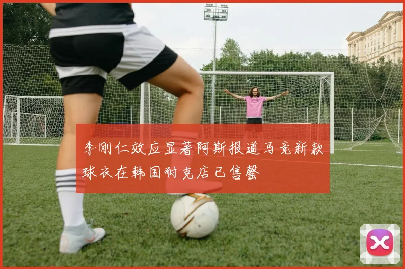 李刚仁效应显著阿斯报道马竞新款球衣在韩国耐克店已售罄