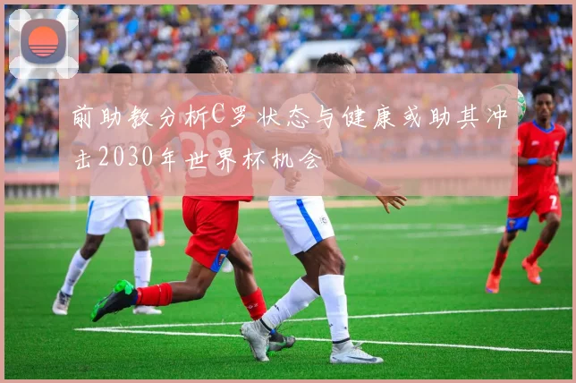 前助教分析C罗状态与健康或助其冲击2030年世界杯机会