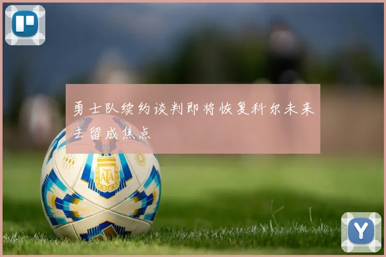 勇士队续约谈判即将恢复科尔未来去留成焦点