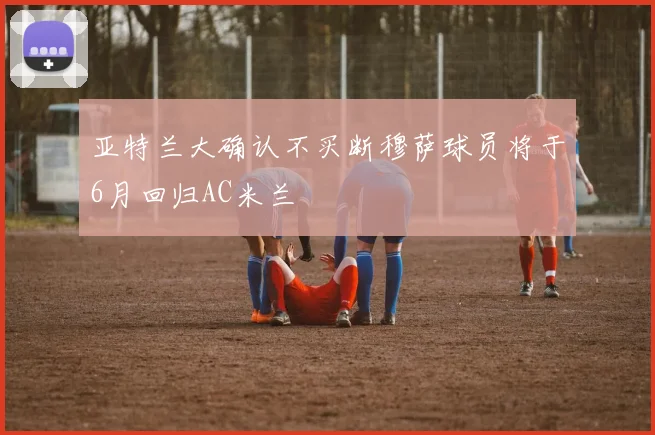 亚特兰大确认不买断穆萨球员将于6月回归AC米兰