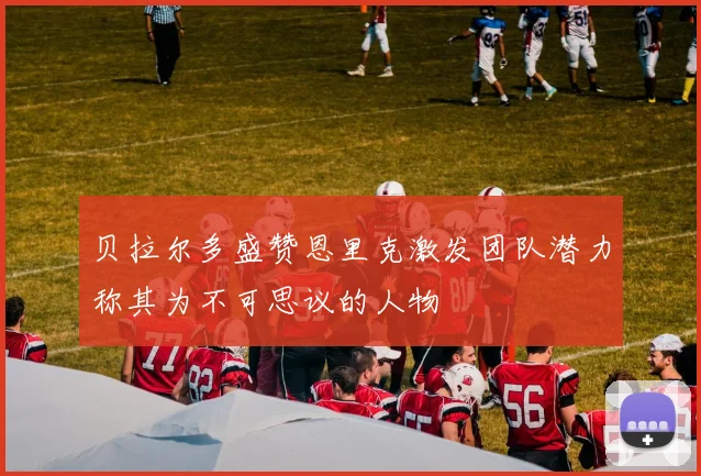贝拉尔多盛赞恩里克激发团队潜力称其为不可思议的人物