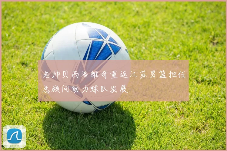 老帅贝西洛维奇重返江苏男篮担任总顾问助力球队发展