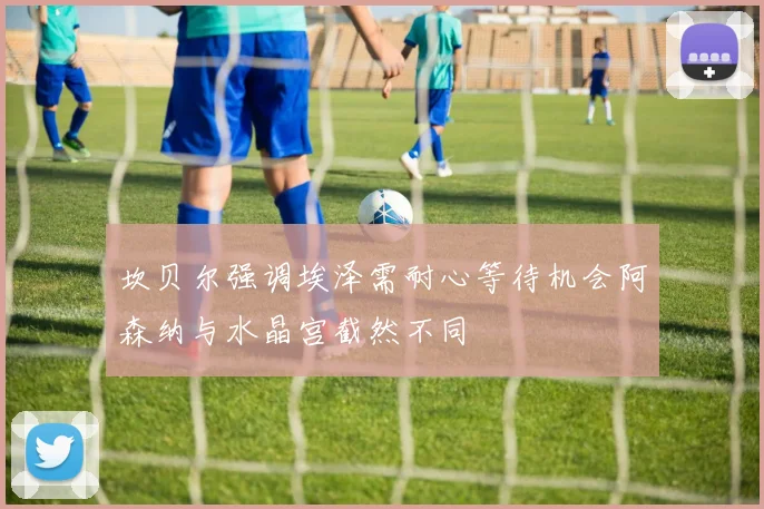 坎贝尔强调埃泽需耐心等待机会阿森纳与水晶宫截然不同