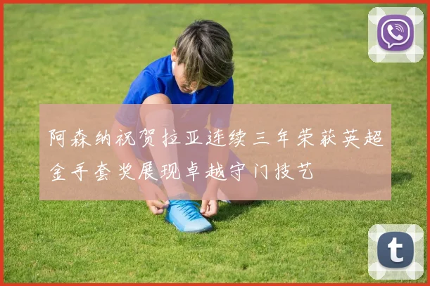 阿森纳祝贺拉亚连续三年荣获英超金手套奖展现卓越守门技艺