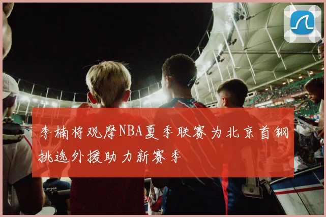 李楠将观摩NBA夏季联赛为北京首钢挑选外援助力新赛季