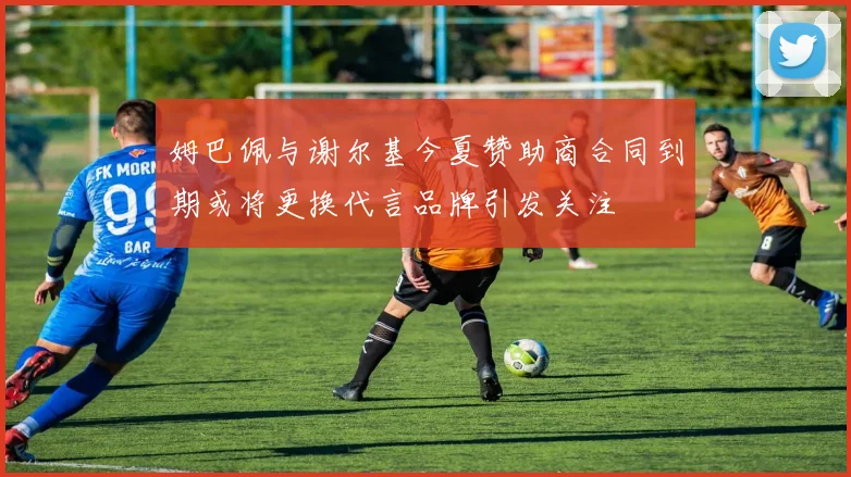 姆巴佩与谢尔基今夏赞助商合同到期或将更换代言品牌引发关注