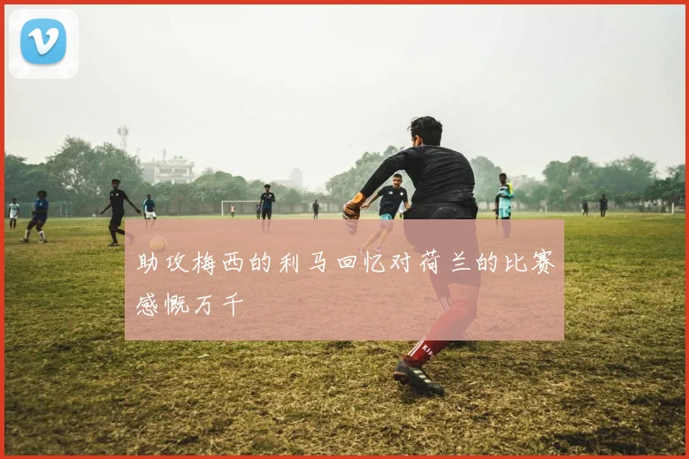助攻梅西的利马回忆对荷兰的比赛感慨万千