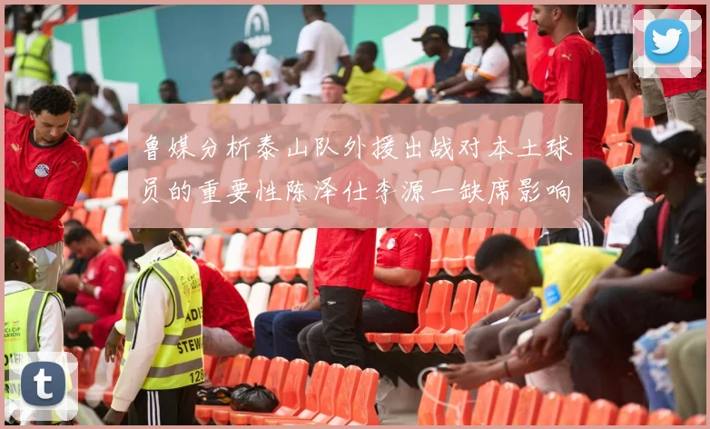 鲁媒分析泰山队外援出战对本土球员的重要性陈泽仕李源一缺席影响显著