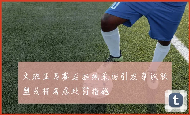 文班亚马赛后拒绝采访引发争议联盟或将考虑处罚措施