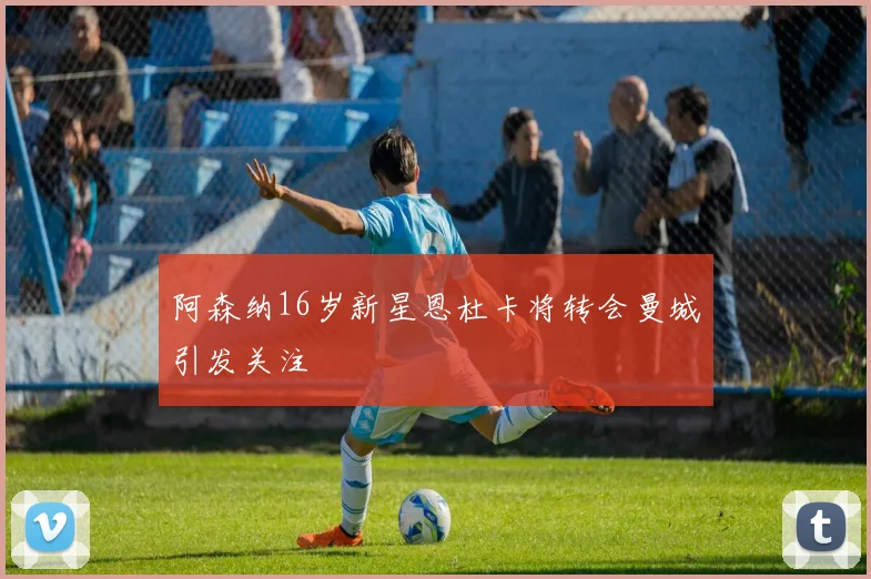 阿森纳16岁新星恩杜卡将转会曼城引发关注