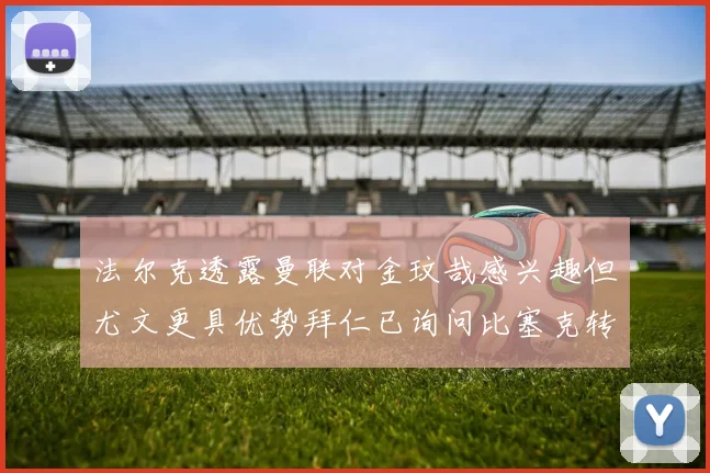 法尔克透露曼联对金玟哉感兴趣但尤文更具优势拜仁已询问比塞克转会情况