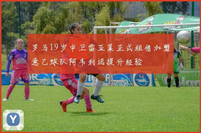 罗马19岁中卫雷亚莱正式租借加盟意乙球队阿韦利诺提升经验